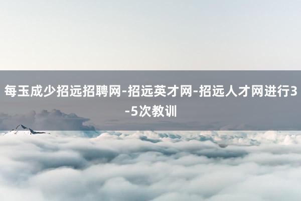 每玉成少招远招聘网-招远英才网-招远人才网进行3-5次教训